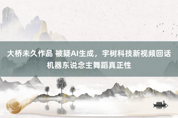大桥未久作品 被疑AI生成，宇树科技新视频回话机器东说念主舞蹈真正性