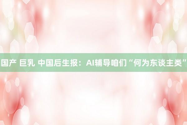 国产 巨乳 中国后生报：AI辅导咱们“何为东谈主类”