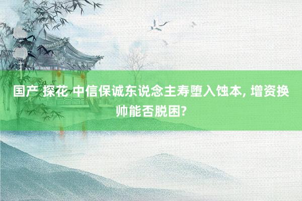 国产 探花 中信保诚东说念主寿堕入蚀本, 增资换帅能否脱困?