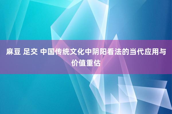 麻豆 足交 中国传统文化中阴阳看法的当代应用与价值重估