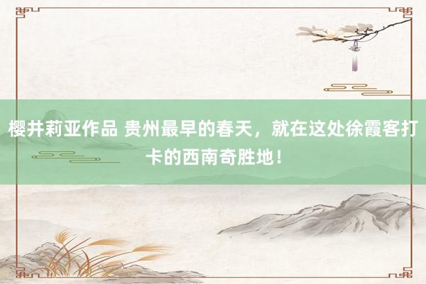 樱井莉亚作品 贵州最早的春天，就在这处徐霞客打卡的西南奇胜地！