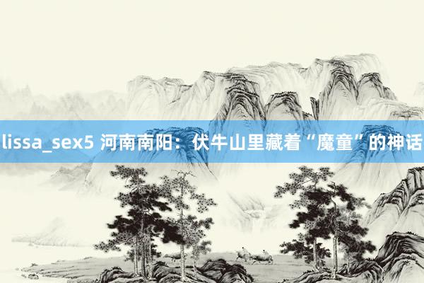 lissa_sex5 河南南阳：伏牛山里藏着“魔童”的神话