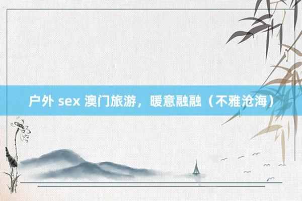 户外 sex 澳门旅游，暖意融融（不雅沧海）