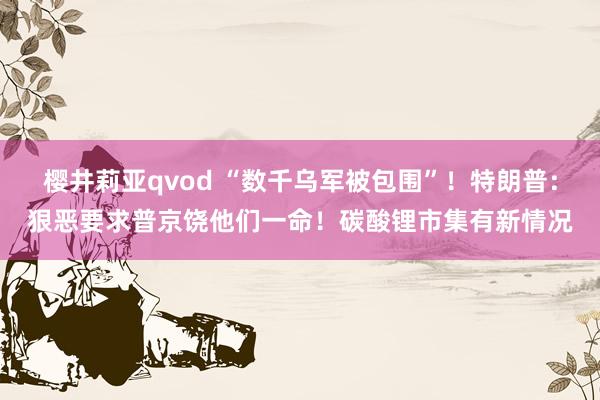 樱井莉亚qvod “数千乌军被包围”！特朗普：狠恶要求普京饶他们一命！碳酸锂市集有新情况