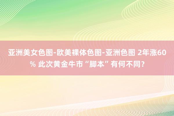 亚洲美女色图-欧美裸体色图-亚洲色图 2年涨60% 此次黄金牛市“脚本”有何不同？