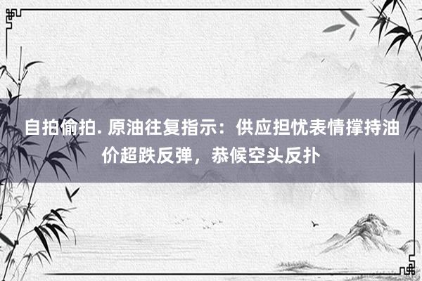 自拍偷拍. 原油往复指示：供应担忧表情撑持油价超跌反弹，恭候空头反扑