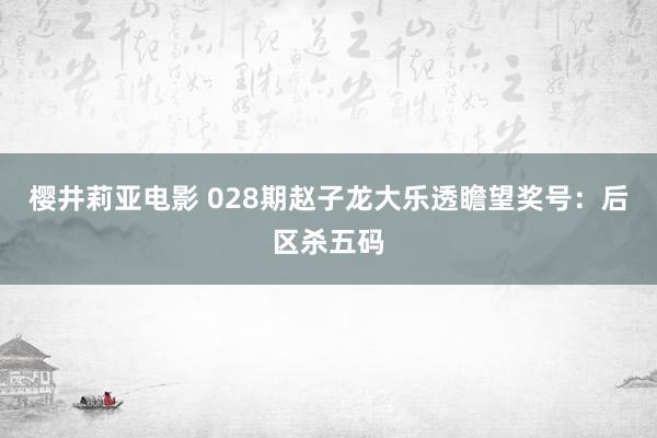 樱井莉亚电影 028期赵子龙大乐透瞻望奖号：后区杀五码