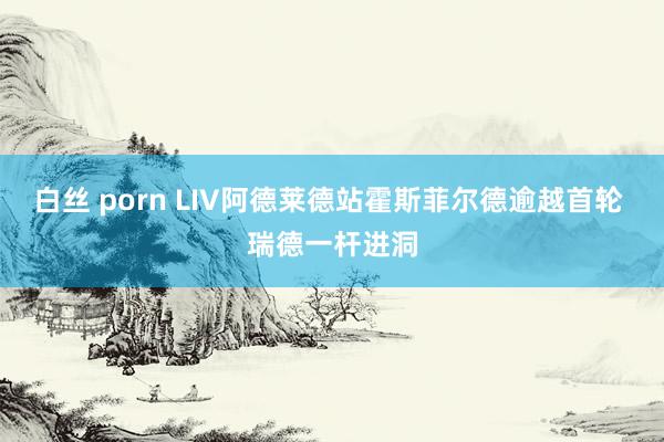 白丝 porn LIV阿德莱德站霍斯菲尔德逾越首轮 瑞德一杆进洞