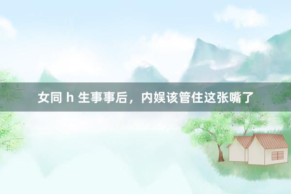 女同 h 生事事后，内娱该管住这张嘴了