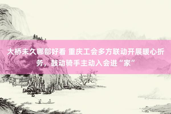 大桥未久哪部好看 重庆工会多方联动开展暖心折务，鼓动骑手主动入会进“家”