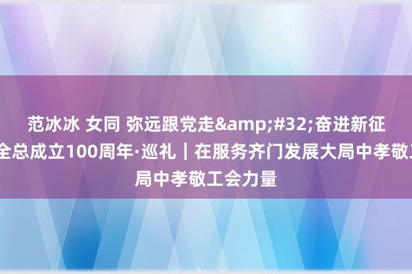 范冰冰 女同 弥远跟党走&#32;奋进新征途·庆祝全总成立100周年·巡礼｜在服务齐门发展大局中孝敬工会力量