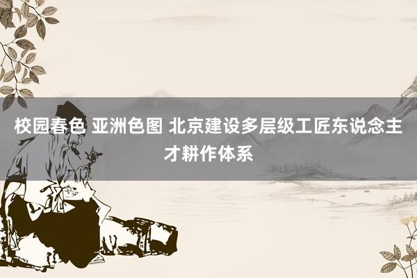 校园春色 亚洲色图 北京建设多层级工匠东说念主才耕作体系