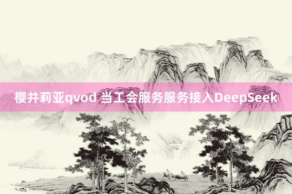 樱井莉亚qvod 当工会服务服务接入DeepSeek