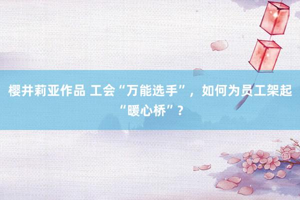 樱井莉亚作品 工会“万能选手”，如何为员工架起“暖心桥”？