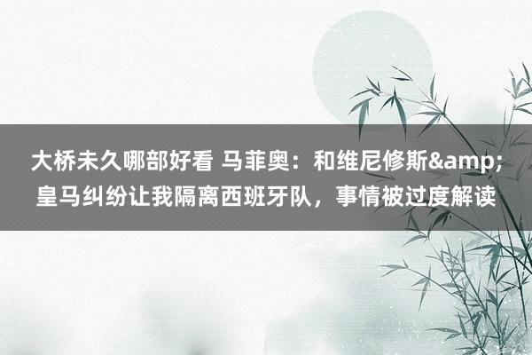 大桥未久哪部好看 马菲奥：和维尼修斯&皇马纠纷让我隔离西班牙队，事情被过度解读