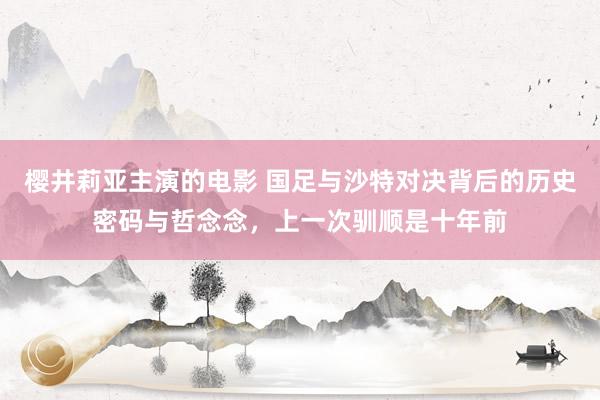 樱井莉亚主演的电影 国足与沙特对决背后的历史密码与哲念念，上一次驯顺是十年前