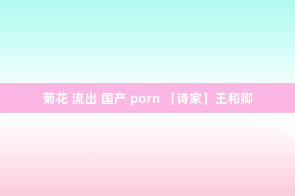 菊花 流出 国产 porn 【诗家】王和卿