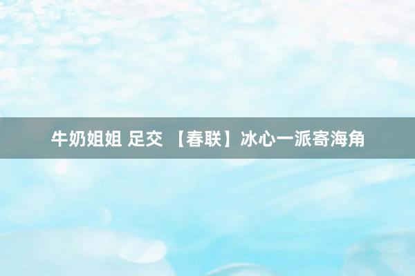 牛奶姐姐 足交 【春联】冰心一派寄海角