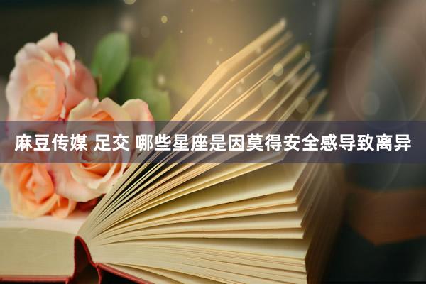 麻豆传媒 足交 哪些星座是因莫得安全感导致离异