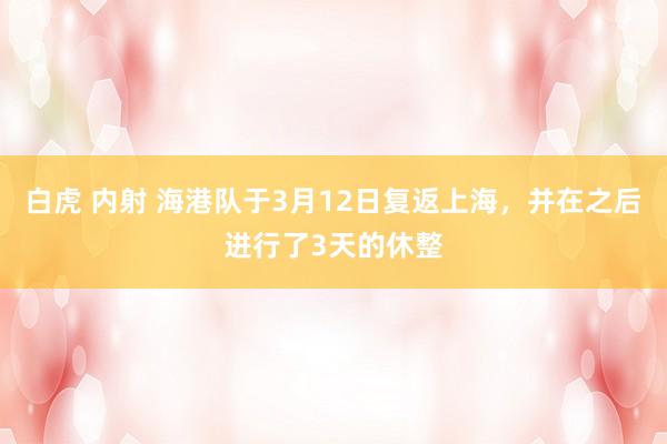 白虎 内射 海港队于3月12日复返上海，并在之后进行了3天的休整