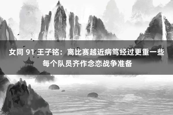 女同 91 王子铭：离比赛越近病笃经过更重一些 每个队员齐作念恋战争准备
