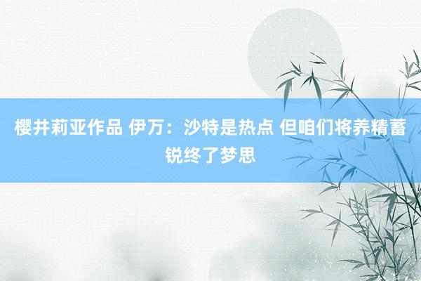 樱井莉亚作品 伊万：沙特是热点 但咱们将养精蓄锐终了梦思