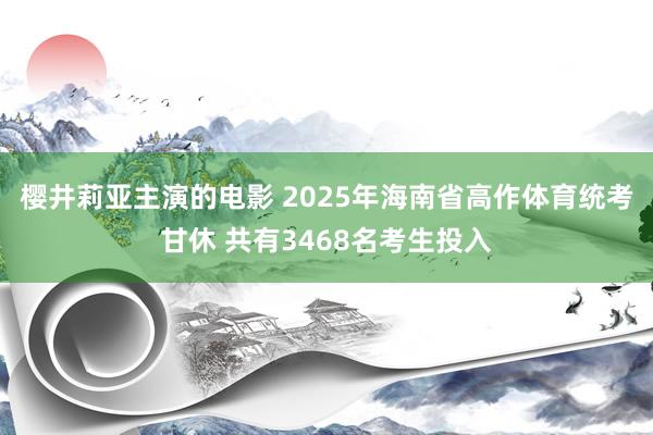 樱井莉亚主演的电影 2025年海南省高作体育统考甘休 共有3468名考生投入