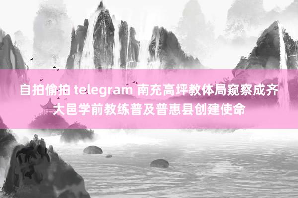 自拍偷拍 telegram 南充高坪教体局窥察成齐大邑学前教练普及普惠县创建使命