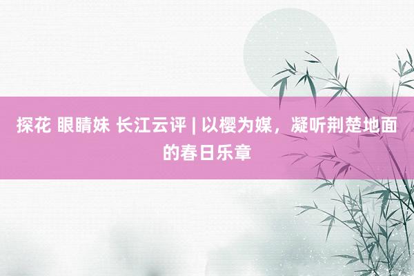 探花 眼睛妹 长江云评 | 以樱为媒，凝听荆楚地面的春日乐章
