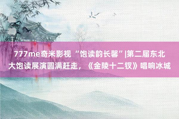 777me奇米影视 “饱读韵长馨”|第二届东北大饱读展演圆满赶走，《金陵十二钗》唱响冰城