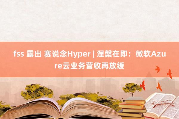 fss 露出 赛说念Hyper | 涅槃在即：微软Azure云业务营收再放缓