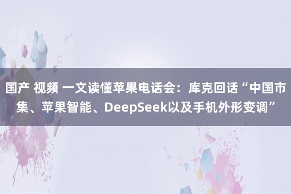 国产 视频 一文读懂苹果电话会：库克回话“中国市集、苹果智能、DeepSeek以及手机外形变调”