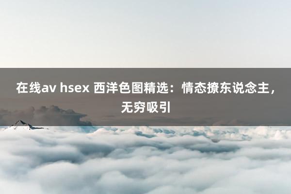在线av hsex 西洋色图精选：情态撩东说念主，无穷吸引