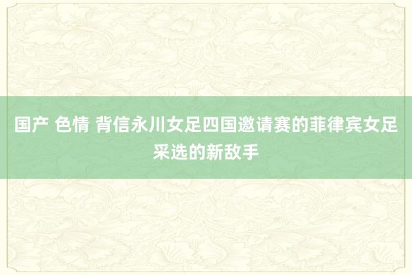 国产 色情 背信永川女足四国邀请赛的菲律宾女足采选的新敌手