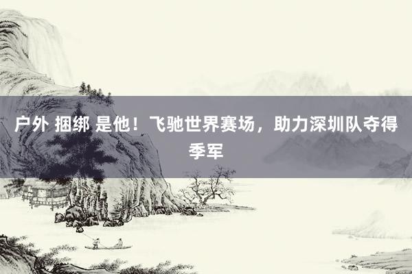 户外 捆绑 是他！飞驰世界赛场，助力深圳队夺得季军