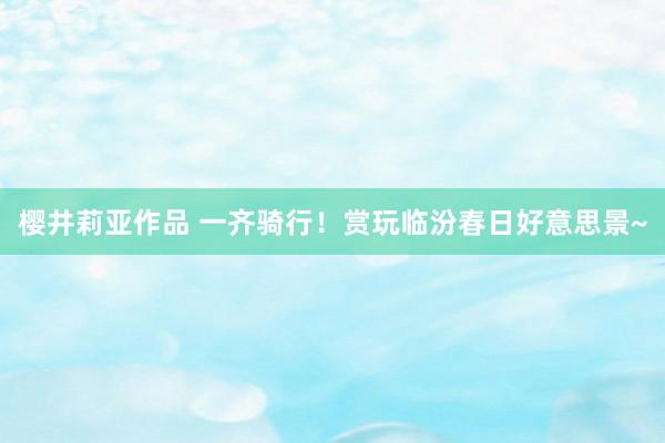 樱井莉亚作品 一齐骑行！赏玩临汾春日好意思景~