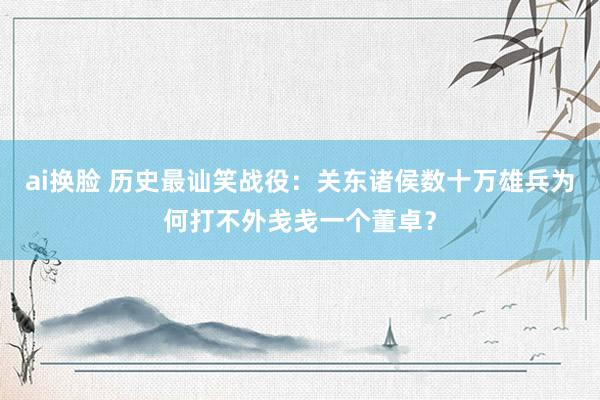 ai换脸 历史最讪笑战役：关东诸侯数十万雄兵为何打不外戋戋一个董卓？