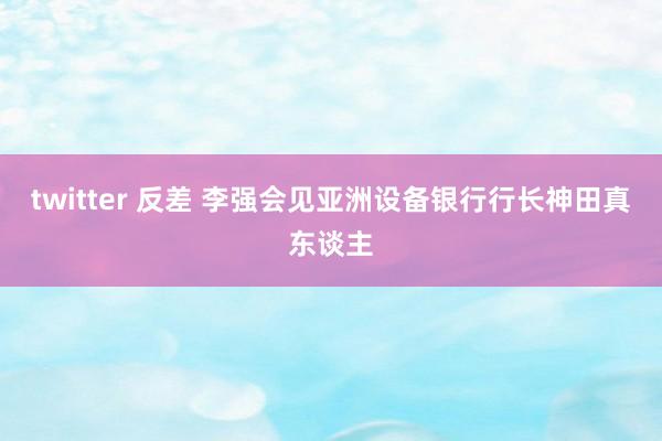 twitter 反差 李强会见亚洲设备银行行长神田真东谈主