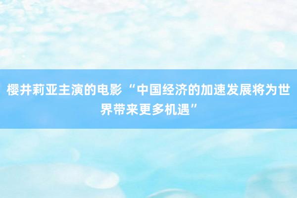 樱井莉亚主演的电影 “中国经济的加速发展将为世界带来更多机遇”