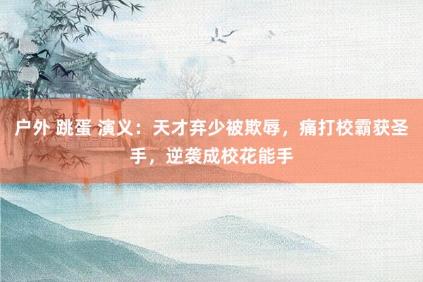户外 跳蛋 演义：天才弃少被欺辱，痛打校霸获圣手，逆袭成校花能手