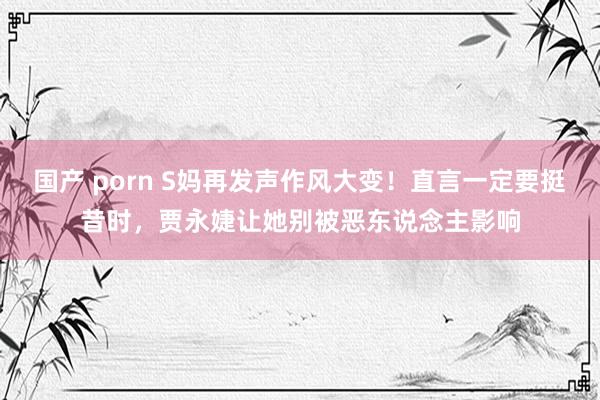 国产 porn S妈再发声作风大变！直言一定要挺昔时，贾永婕让她别被恶东说念主影响