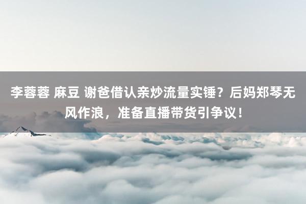 李蓉蓉 麻豆 谢爸借认亲炒流量实锤？后妈郑琴无风作浪，准备直播带货引争议！