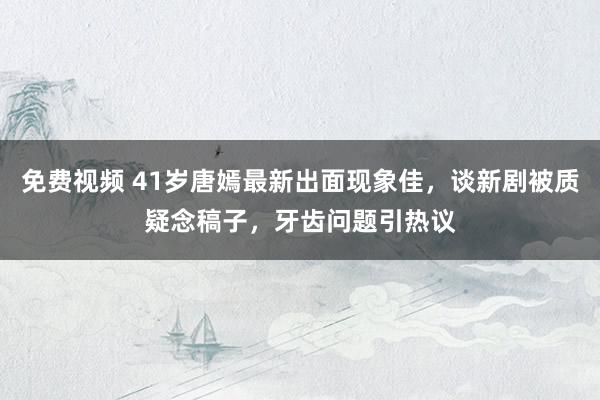 免费视频 41岁唐嫣最新出面现象佳，谈新剧被质疑念稿子，牙齿问题引热议