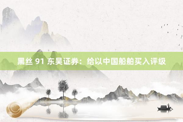 黑丝 91 东吴证券：给以中国船舶买入评级