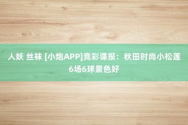 人妖 丝袜 [小炮APP]竞彩谍报：秋田时尚小松莲6场6球景色好
