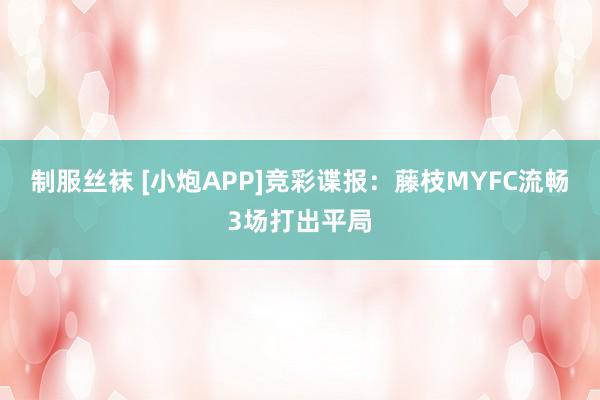 制服丝袜 [小炮APP]竞彩谍报：藤枝MYFC流畅3场打出平局