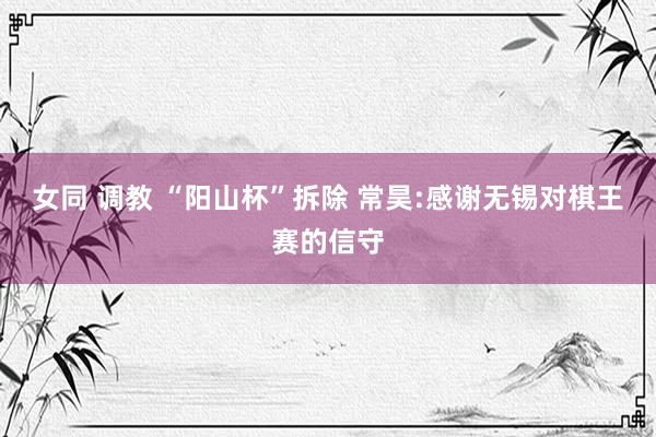 女同 调教 “阳山杯”拆除 常昊:感谢无锡对棋王赛的信守