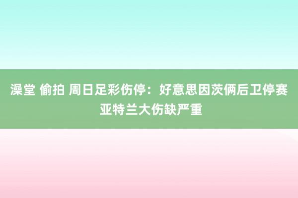 澡堂 偷拍 周日足彩伤停：好意思因茨俩后卫停赛 亚特兰大伤缺严重