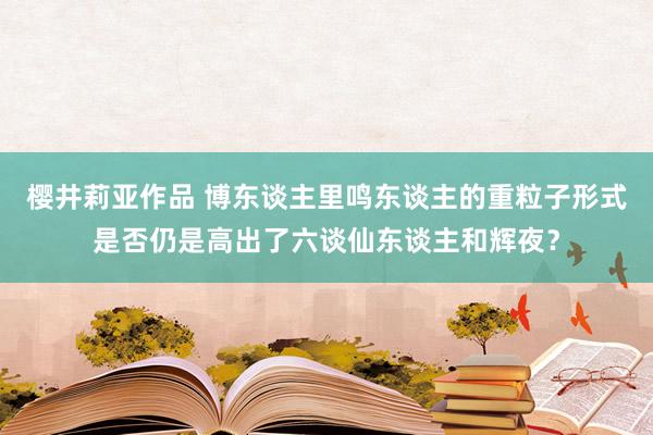 樱井莉亚作品 博东谈主里鸣东谈主的重粒子形式是否仍是高出了六谈仙东谈主和辉夜？