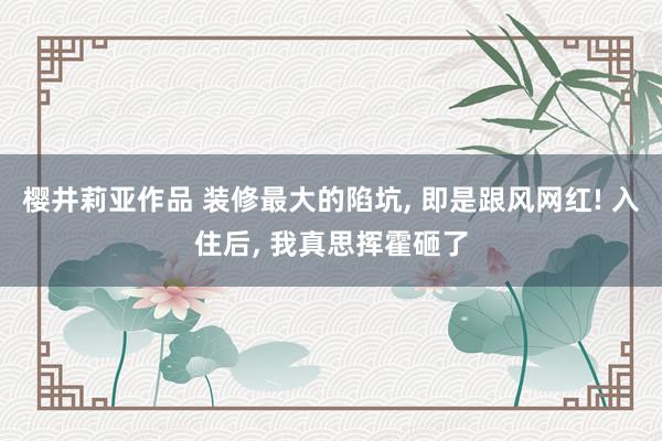 樱井莉亚作品 装修最大的陷坑， 即是跟风网红! 入住后， 我真思挥霍砸了